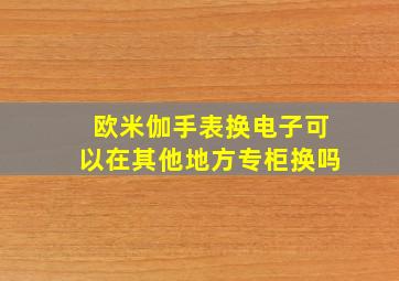 欧米伽手表换电子可以在其他地方专柜换吗