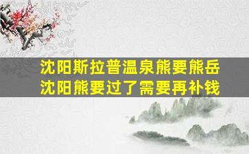 沈阳斯拉普温泉熊要熊岳沈阳熊要过了需要再补钱