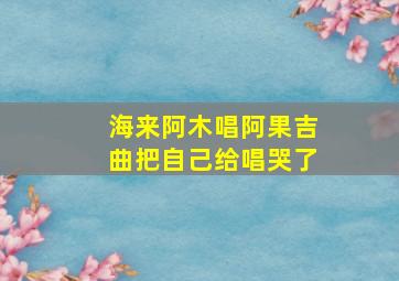 海来阿木唱阿果吉曲把自己给唱哭了