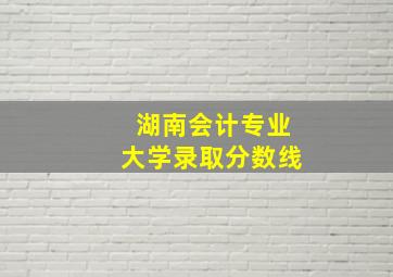 湖南会计专业大学录取分数线