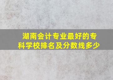 湖南会计专业最好的专科学校排名及分数线多少