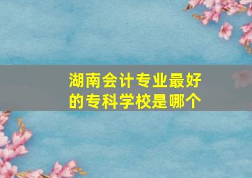 湖南会计专业最好的专科学校是哪个