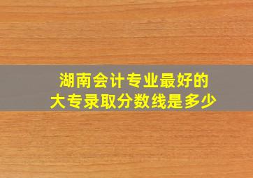 湖南会计专业最好的大专录取分数线是多少