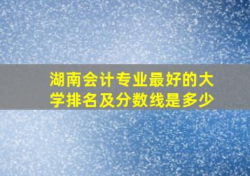 湖南会计专业最好的大学排名及分数线是多少