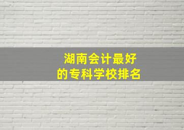 湖南会计最好的专科学校排名