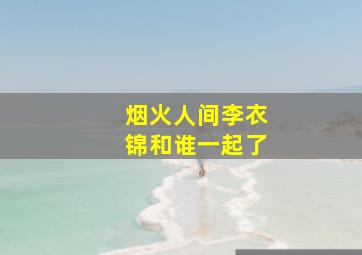 烟火人间李衣锦和谁一起了