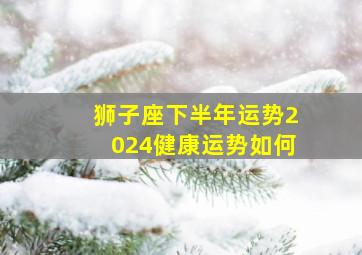 狮子座下半年运势2024健康运势如何