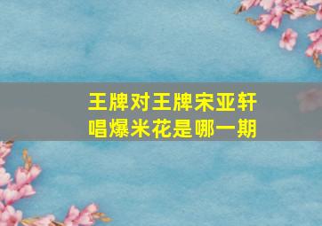 王牌对王牌宋亚轩唱爆米花是哪一期