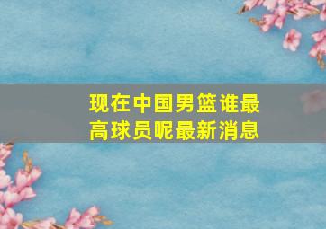 现在中国男篮谁最高球员呢最新消息