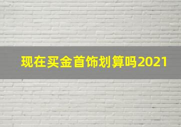 现在买金首饰划算吗2021