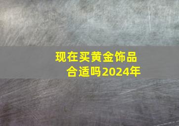 现在买黄金饰品合适吗2024年