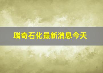 瑞奇石化最新消息今天