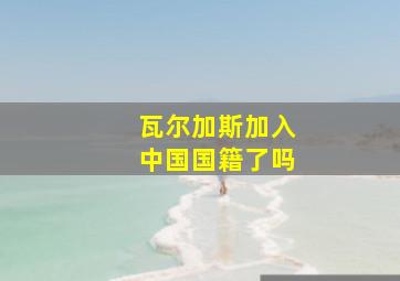 瓦尔加斯加入中国国籍了吗