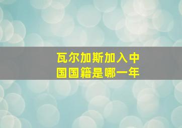 瓦尔加斯加入中国国籍是哪一年