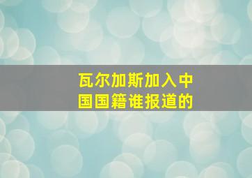 瓦尔加斯加入中国国籍谁报道的