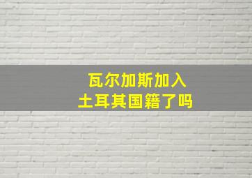 瓦尔加斯加入土耳其国籍了吗