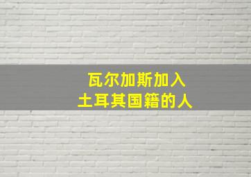 瓦尔加斯加入土耳其国籍的人