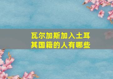 瓦尔加斯加入土耳其国籍的人有哪些