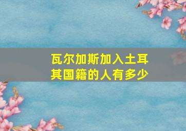 瓦尔加斯加入土耳其国籍的人有多少