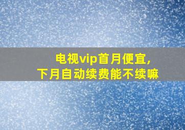 电视vip首月便宜,下月自动续费能不续嘛