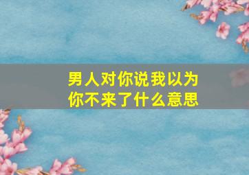 男人对你说我以为你不来了什么意思