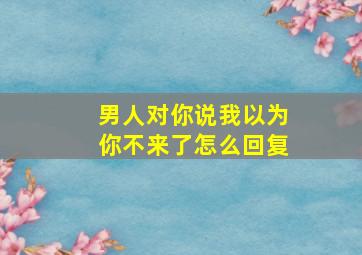 男人对你说我以为你不来了怎么回复