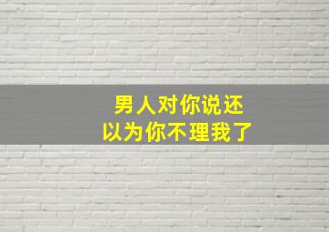 男人对你说还以为你不理我了