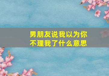 男朋友说我以为你不理我了什么意思