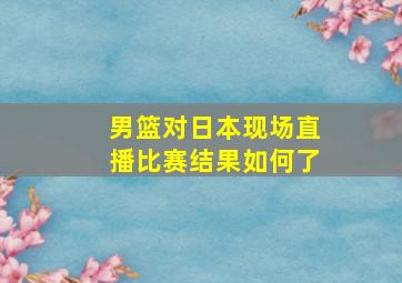 男篮对日本现场直播比赛结果如何了