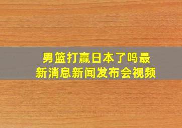 男篮打赢日本了吗最新消息新闻发布会视频