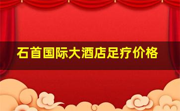 石首国际大酒店足疗价格