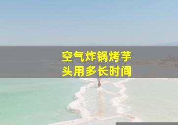 空气炸锅烤芋头用多长时间