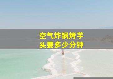 空气炸锅烤芋头要多少分钟