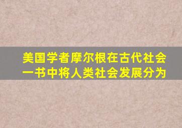 美国学者摩尔根在古代社会一书中将人类社会发展分为