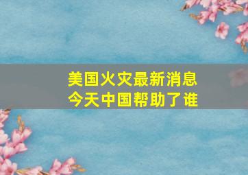 美国火灾最新消息今天中国帮助了谁