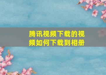 腾讯视频下载的视频如何下载到相册