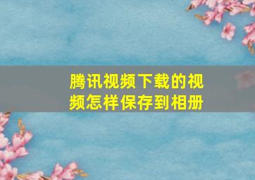 腾讯视频下载的视频怎样保存到相册