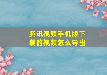 腾讯视频手机版下载的视频怎么导出