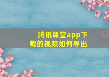 腾讯课堂app下载的视频如何导出