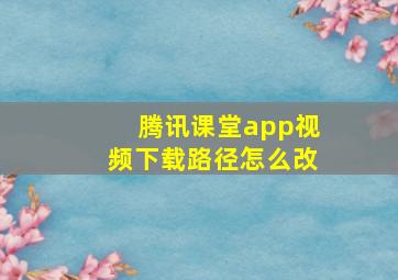 腾讯课堂app视频下载路径怎么改