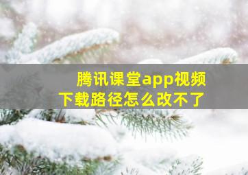 腾讯课堂app视频下载路径怎么改不了