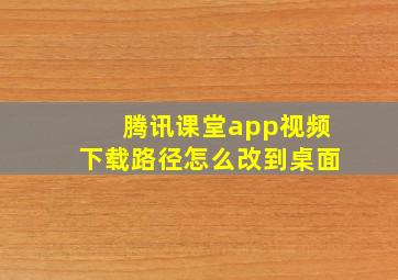 腾讯课堂app视频下载路径怎么改到桌面