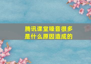 腾讯课堂噪音很多是什么原因造成的