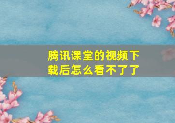 腾讯课堂的视频下载后怎么看不了了