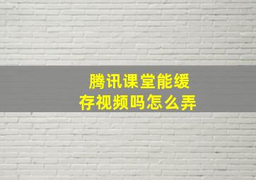 腾讯课堂能缓存视频吗怎么弄