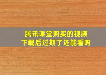 腾讯课堂购买的视频下载后过期了还能看吗