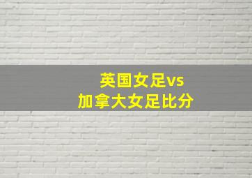 英国女足vs加拿大女足比分