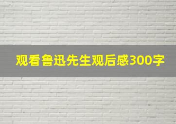 观看鲁迅先生观后感300字