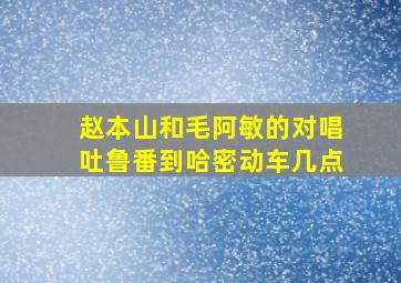 赵本山和毛阿敏的对唱吐鲁番到哈密动车几点