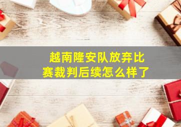 越南隆安队放弃比赛裁判后续怎么样了